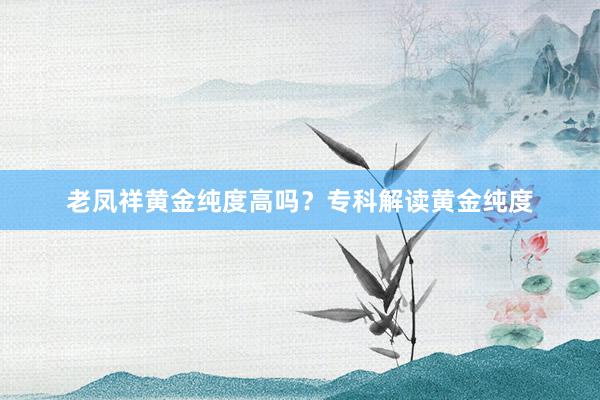 老凤祥黄金纯度高吗？专科解读黄金纯度