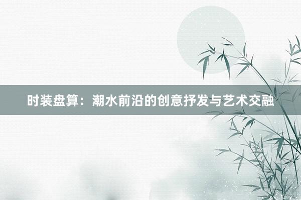 时装盘算：潮水前沿的创意抒发与艺术交融